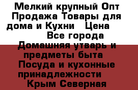 Мелкий-крупный Опт Продажа Товары для дома и Кухни › Цена ­ 5 000 - Все города Домашняя утварь и предметы быта » Посуда и кухонные принадлежности   . Крым,Северная